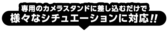 専用のカメラスタンドに差し込むだけで様々なシチュエーションに対応！！